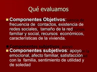 Qué evaluamos
 Componentes Objetivos:
frecuencia de contactos, existencia de
redes sociales, tamaño de la red
familiar y social, recursos económicos,
características de la vivienda.
 Componentes subjetivos: apoyo
emocional, afecto familiar, satisfacción
con la familia, sentimiento de utilidad y
de soledad
 