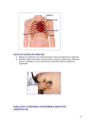 AUSCULTACION PULMONAR
 •   Realiza la auscultación con simetría durante las fases de inspiración y espiración.
 •   Identifica ruidos pulmonares; tipo (murmullo vesicular, crepitaciones, sibilancias
     sonoras y sibilantes y roces), localización, intensidad, duración y patrón de
     regularidad.




SARA LEIVA ESPINOZA ENFERMERA DOCENTE-
ASISTENCIAL


                                                                                           13
 