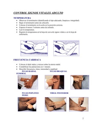 CONTROL SIGNOS VITALES ADULTO
TEMPERATURA
 •   Observar el termómetro (identificando el tipo adecuado, limpieza e integridad).
 •   Bajar el termómetro antes de colocarlo.
 •   Colocar el termómetro en la axila en la posición correcta.
 •   Esperar al menos 3 minutos antes de retirarlo.
 •   Leer la temperatura.
 •   Registra la temperatura en la hoja de curva de signos vitales o en la hoja de
     enfermería.




FRECUENCIA CARDIACA

 • Colocar el dedo índice y tercero sobre la arteria radial.
 • Contabilizar las pulsaciones en 1 minuto.
 • Describir frecuencia, ritmo, intensidad y amplitud.
      PULSO RADIAL                          PULSO BRAQUIAL
 FEMORAL




        PULSO POPLITEO                       TIBIAL POSTERIOR
        PEDIO




                                                                                       2
 
