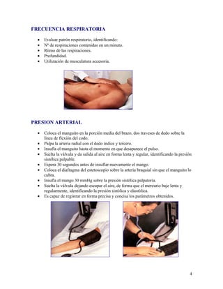 FRECUENCIA RESPIRATORIA

  •   Evaluar patrón respiratorio, identificando:
  •   Nº de respiraciones contenidas en un minuto.
  •   Ritmo de las respiraciones.
  •   Profundidad.
  •   Utilización de musculatura accesoria.




PRESION ARTERIAL

  •   Coloca el manguito en la porción media del brazo, dos traveses de dedo sobre la
      línea de flexión del codo.
  •   Palpa la arteria radial con el dedo índice y tercero.
  •   Insufla el manguito hasta el momento en que desaparece el pulso.
  •   Suelta la válvula y da salida al aire en forma lenta y regular, identificando la presión
      sistólica palpable.
  •   Espera 30 segundos antes de insuflar nuevamente el mango.
  •   Coloca el diafragma del estetoscopio sobre la arteria braquial sin que el manguito lo
      cubra.
  •   Insufla el mango 30 mmHg sobre la presión sistólica palpatoria.
  •   Suelta la válvula dejando escapar el aire, de forma que el mercurio baje lenta y
      regularmente, identificando la presión sistólica y diastólica.
  •   Es capaz de registrar en forma precisa y concisa los parámetros obtenidos.




                                                                                            4
 