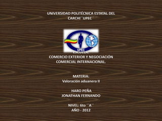 UNIVERSIDAD POLITÉCNICA ESTATAL DEL
          CARCHI´´UPEC´´




            ESCUELA:
 COMERCIO EXTERIOR Y NEGOCIACIÓN
    COMERCIAL INTERNACIONAL.


             MATERIA:
       Valoración aduanera II

           HARO PEÑA
       JONATHAN FERNANDO

          NIVEL: 6to ´´A´´
            AÑO - 2012
 