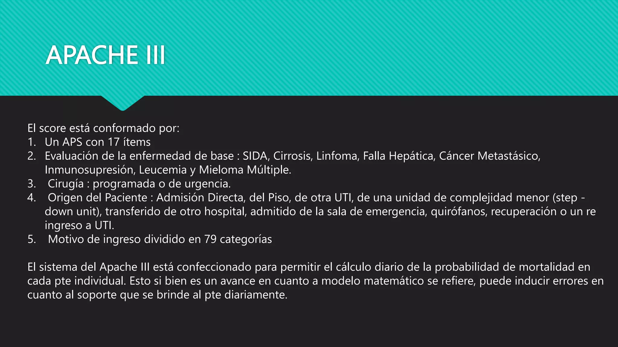 APACHE III
El score está conformado por:
1. Un APS con 17 ítems
2. Evaluación de la enfermedad de base : SIDA, Cirrosis, Linfoma, Falla Hepática, Cáncer Metastásico,
Inmunosupresión, Leucemia y Mieloma Múltiple.
3. Cirugía : programada o de urgencia.
4. Origen del Paciente : Admisión Directa, del Piso, de otra UTI, de una unidad de complejidad menor (step -
down unit), transferido de otro hospital, admitido de la sala de emergencia, quirófanos, recuperación o un re
ingreso a UTI.
5. Motivo de ingreso dividido en 79 categorías
El sistema del Apache III está confeccionado para permitir el cálculo diario de la probabilidad de mortalidad en
cada pte individual. Esto si bien es un avance en cuanto a modelo matemático se refiere, puede inducir errores en
cuanto al soporte que se brinde al pte diariamente.
 