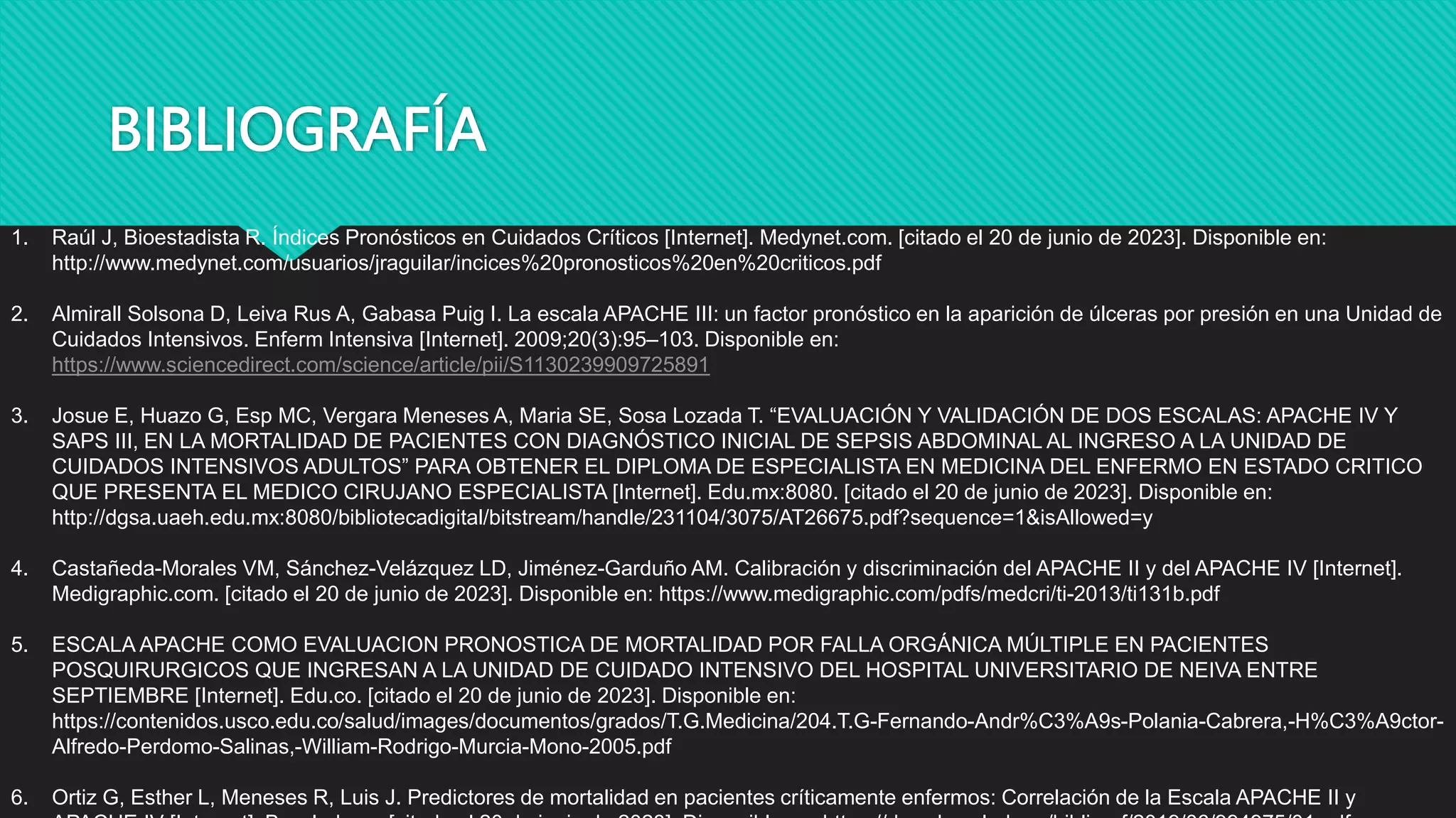 BIBLIOGRAFÍA
1. Raúl J, Bioestadista R. Índices Pronósticos en Cuidados Críticos [Internet]. Medynet.com. [citado el 20 de junio de 2023]. Disponible en:
http://www.medynet.com/usuarios/jraguilar/incices%20pronosticos%20en%20criticos.pdf
2. Almirall Solsona D, Leiva Rus A, Gabasa Puig I. La escala APACHE III: un factor pronóstico en la aparición de úlceras por presión en una Unidad de
Cuidados Intensivos. Enferm Intensiva [Internet]. 2009;20(3):95–103. Disponible en:
https://www.sciencedirect.com/science/article/pii/S1130239909725891
3. Josue E, Huazo G, Esp MC, Vergara Meneses A, Maria SE, Sosa Lozada T. “EVALUACIÓN Y VALIDACIÓN DE DOS ESCALAS: APACHE IV Y
SAPS III, EN LA MORTALIDAD DE PACIENTES CON DIAGNÓSTICO INICIAL DE SEPSIS ABDOMINAL AL INGRESO A LA UNIDAD DE
CUIDADOS INTENSIVOS ADULTOS” PARA OBTENER EL DIPLOMA DE ESPECIALISTA EN MEDICINA DEL ENFERMO EN ESTADO CRITICO
QUE PRESENTA EL MEDICO CIRUJANO ESPECIALISTA [Internet]. Edu.mx:8080. [citado el 20 de junio de 2023]. Disponible en:
http://dgsa.uaeh.edu.mx:8080/bibliotecadigital/bitstream/handle/231104/3075/AT26675.pdf?sequence=1&isAllowed=y
4. Castañeda-Morales VM, Sánchez-Velázquez LD, Jiménez-Garduño AM. Calibración y discriminación del APACHE II y del APACHE IV [Internet].
Medigraphic.com. [citado el 20 de junio de 2023]. Disponible en: https://www.medigraphic.com/pdfs/medcri/ti-2013/ti131b.pdf
5. ESCALA APACHE COMO EVALUACION PRONOSTICA DE MORTALIDAD POR FALLA ORGÁNICA MÚLTIPLE EN PACIENTES
POSQUIRURGICOS QUE INGRESAN A LA UNIDAD DE CUIDADO INTENSIVO DEL HOSPITAL UNIVERSITARIO DE NEIVA ENTRE
SEPTIEMBRE [Internet]. Edu.co. [citado el 20 de junio de 2023]. Disponible en:
https://contenidos.usco.edu.co/salud/images/documentos/grados/T.G.Medicina/204.T.G-Fernando-Andr%C3%A9s-Polania-Cabrera,-H%C3%A9ctor-
Alfredo-Perdomo-Salinas,-William-Rodrigo-Murcia-Mono-2005.pdf
6. Ortiz G, Esther L, Meneses R, Luis J. Predictores de mortalidad en pacientes críticamente enfermos: Correlación de la Escala APACHE II y
 