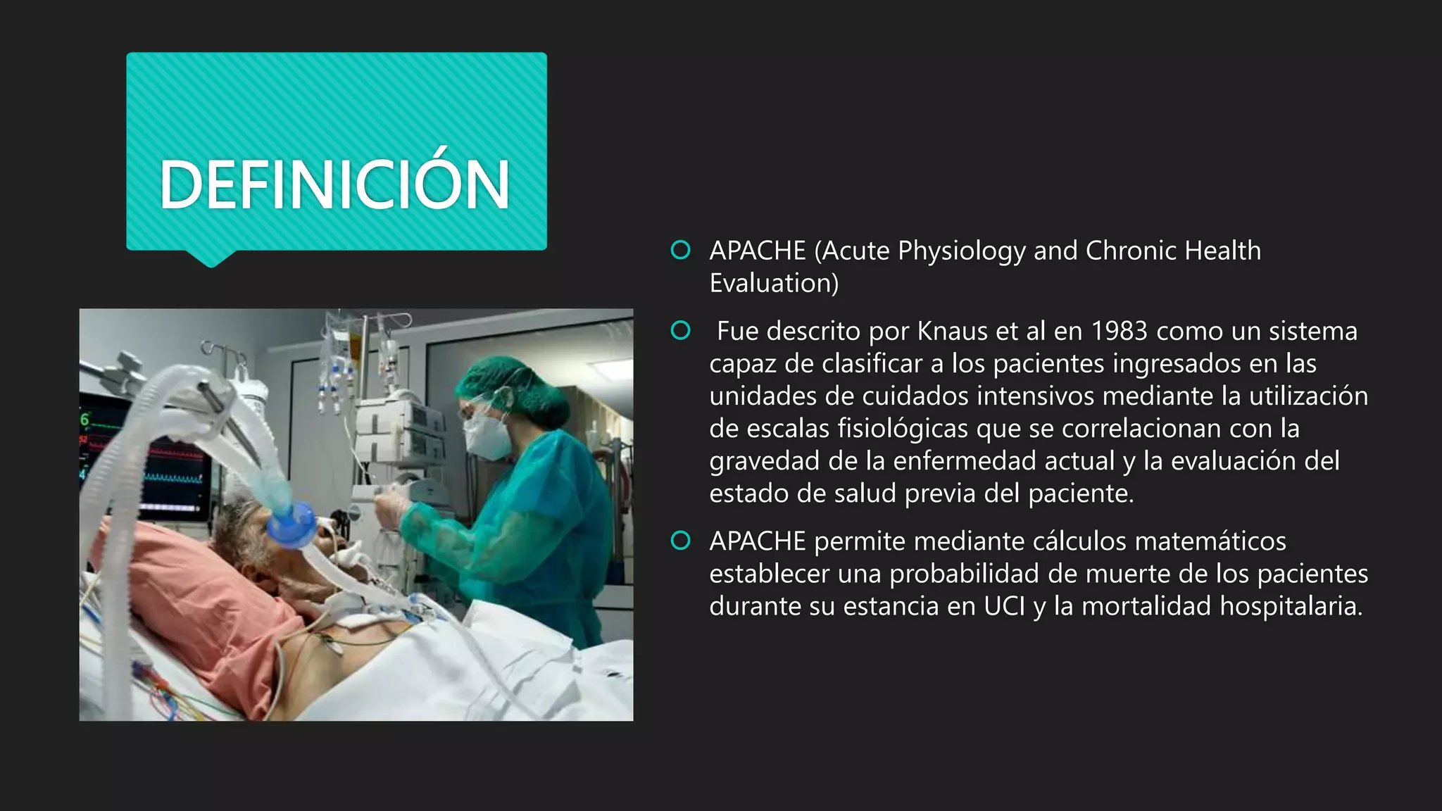 DEFINICIÓN
 APACHE (Acute Physiology and Chronic Health
Evaluation)
 Fue descrito por Knaus et al en 1983 como un sistema
capaz de clasificar a los pacientes ingresados en las
unidades de cuidados intensivos mediante la utilización
de escalas fisiológicas que se correlacionan con la
gravedad de la enfermedad actual y la evaluación del
estado de salud previa del paciente.
 APACHE permite mediante cálculos matemáticos
establecer una probabilidad de muerte de los pacientes
durante su estancia en UCI y la mortalidad hospitalaria.
 