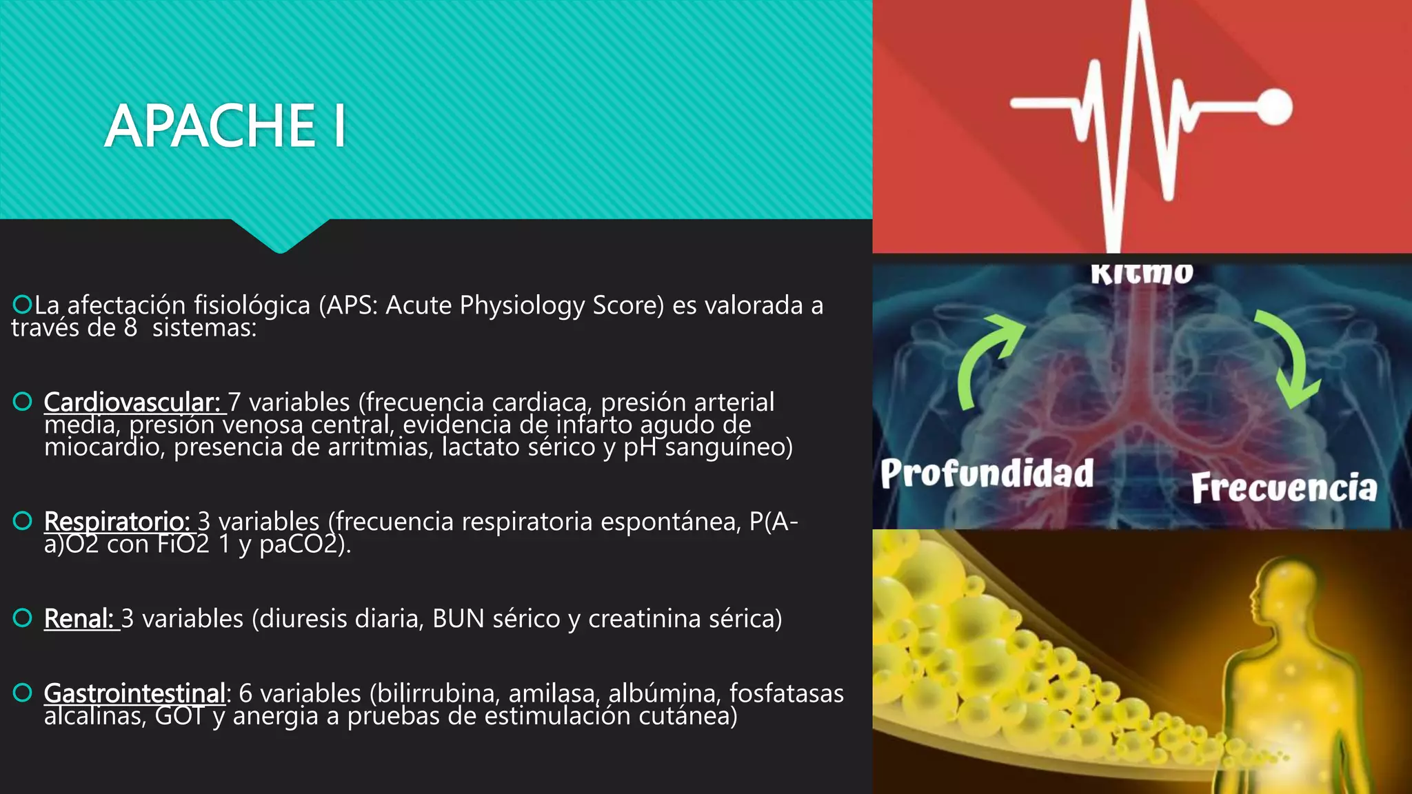 APACHE I
La afectación fisiológica (APS: Acute Physiology Score) es valorada a
través de 8 sistemas:
 Cardiovascular: 7 variables (frecuencia cardiaca, presión arterial
media, presión venosa central, evidencia de infarto agudo de
miocardio, presencia de arritmias, lactato sérico y pH sanguíneo)
 Respiratorio: 3 variables (frecuencia respiratoria espontánea, P(A-
a)O2 con FiO2 1 y paCO2).
 Renal: 3 variables (diuresis diaria, BUN sérico y creatinina sérica)
 Gastrointestinal: 6 variables (bilirrubina, amilasa, albúmina, fosfatasas
alcalinas, GOT y anergia a pruebas de estimulación cutánea)
 