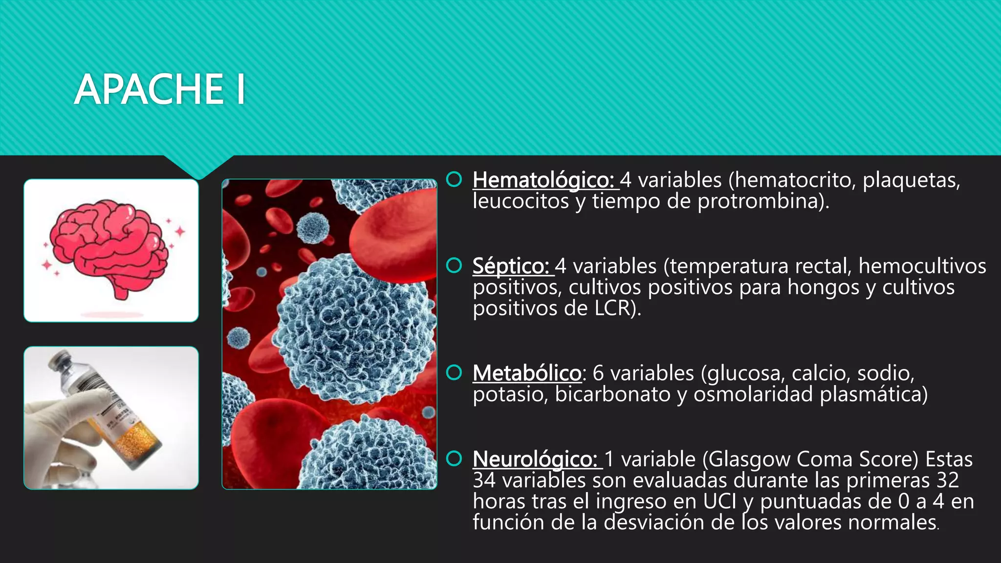 APACHE I
 Hematológico: 4 variables (hematocrito, plaquetas,
leucocitos y tiempo de protrombina).
 Séptico: 4 variables (temperatura rectal, hemocultivos
positivos, cultivos positivos para hongos y cultivos
positivos de LCR).
 Metabólico: 6 variables (glucosa, calcio, sodio,
potasio, bicarbonato y osmolaridad plasmática)
 Neurológico: 1 variable (Glasgow Coma Score) Estas
34 variables son evaluadas durante las primeras 32
horas tras el ingreso en UCI y puntuadas de 0 a 4 en
función de la desviación de los valores normales.
 