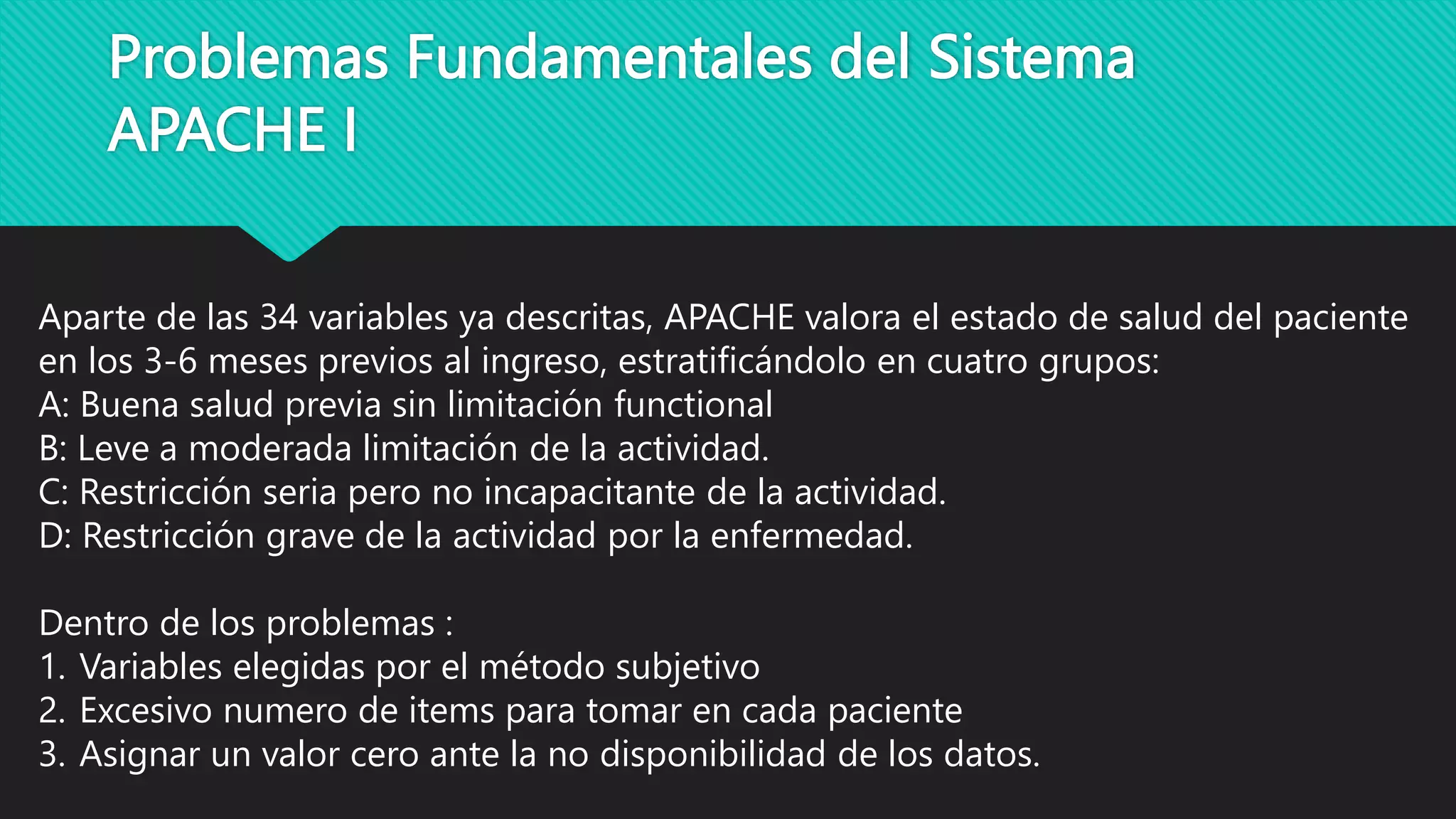 Problemas Fundamentales del Sistema
APACHE I
Aparte de las 34 variables ya descritas, APACHE valora el estado de salud del paciente
en los 3-6 meses previos al ingreso, estratificándolo en cuatro grupos:
A: Buena salud previa sin limitación functional
B: Leve a moderada limitación de la actividad.
C: Restricción seria pero no incapacitante de la actividad.
D: Restricción grave de la actividad por la enfermedad.
Dentro de los problemas :
1. Variables elegidas por el método subjetivo
2. Excesivo numero de items para tomar en cada paciente
3. Asignar un valor cero ante la no disponibilidad de los datos.
 