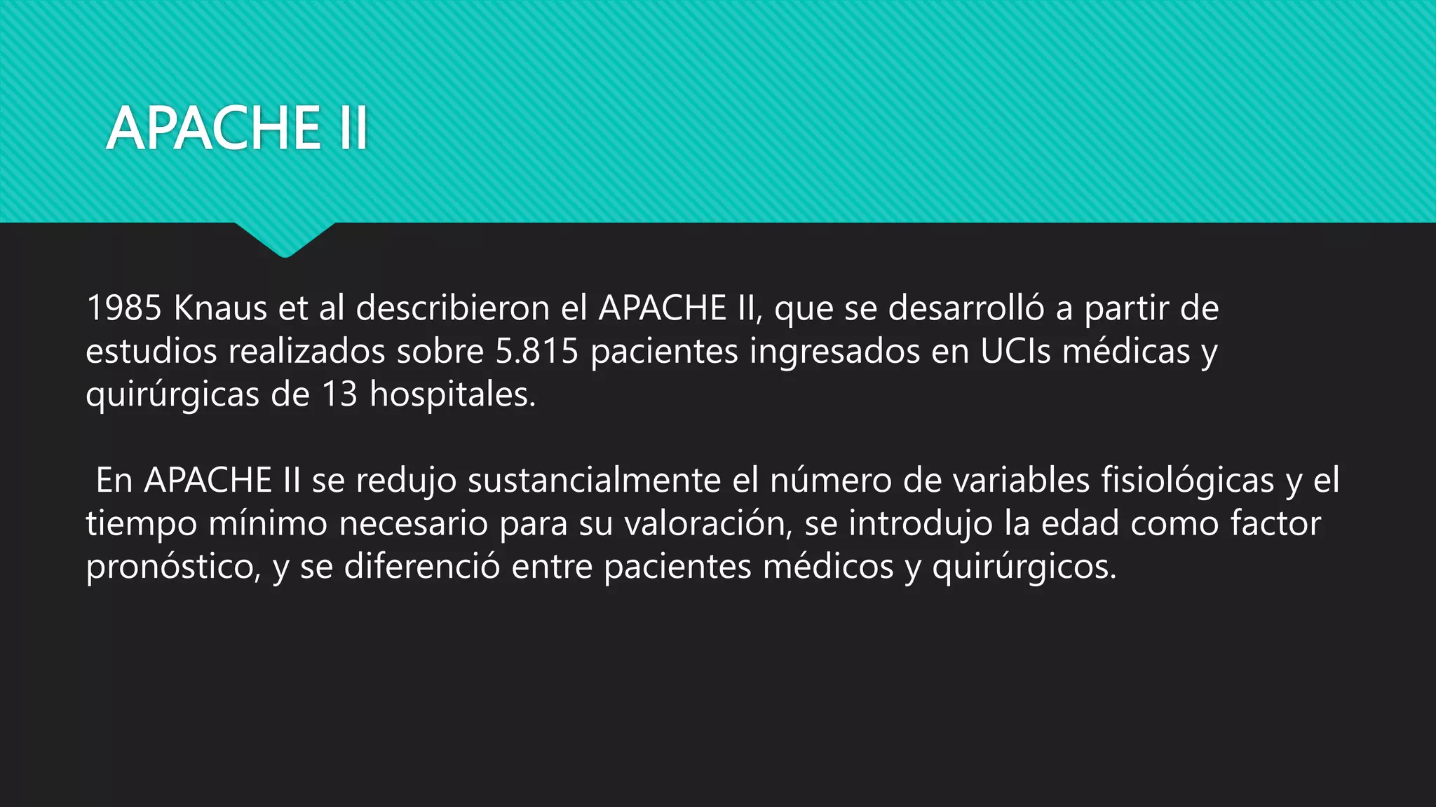 APACHE II
1985 Knaus et al describieron el APACHE II, que se desarrolló a partir de
estudios realizados sobre 5.815 pacientes ingresados en UCIs médicas y
quirúrgicas de 13 hospitales.
En APACHE II se redujo sustancialmente el número de variables fisiológicas y el
tiempo mínimo necesario para su valoración, se introdujo la edad como factor
pronóstico, y se diferenció entre pacientes médicos y quirúrgicos.
 