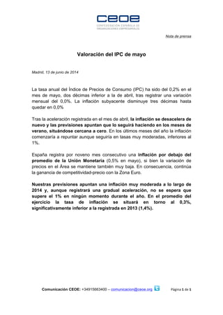  	
  	
  	
  	
  	
  	
  	
  	
  	
  	
  	
  	
  	
  	
  	
  	
  	
  	
  	
  	
  	
  	
  	
  	
  	
  	
  	
  	
  	
  	
  	
  	
  	
  	
  	
  	
  	
  	
  	
  	
  	
  	
  	
  	
  	
  	
  	
  	
  	
  	
  	
  	
  	
  	
  	
  	
  	
  	
  	
  	
  	
  	
  	
  	
  	
  	
  	
  	
  	
  	
  	
  	
  	
  	
  	
  	
  	
  	
  	
  	
  	
  	
  	
  	
  	
  	
  	
  	
  	
  
Nota de prensa
Comunicación CEOE: +34915663400 – comunicacion@ceoe.org Página	
  1	
  de	
  1	
  
	
  
	
  
Valoración del IPC de mayo
Madrid, 13 de junio de 2014
La tasa anual del Índice de Precios de Consumo (IPC) ha sido del 0,2% en el
mes de mayo, dos décimas inferior a la de abril, tras registrar una variación
mensual del 0,0%. La inflación subyacente disminuye tres décimas hasta
quedar en 0,0%
Tras la aceleración registrada en el mes de abril, la inflación se desacelera de
nuevo y las previsiones apuntan que lo seguirá haciendo en los meses de
verano, situándose cercana a cero. En los últimos meses del año la inflación
comenzaría a repuntar aunque seguiría en tasas muy moderadas, inferiores al
1%.
España registra por noveno mes consecutivo una inflación por debajo del
promedio de la Unión Monetaria (0,5% en mayo), si bien la variación de
precios en el Área se mantiene también muy baja. En consecuencia, continúa
la ganancia de competitividad-precio con la Zona Euro.
Nuestras previsiones apuntan una inflación muy moderada a lo largo de
2014 y, aunque registrará una gradual aceleración, no se espera que
supere el 1% en ningún momento durante el año. En el promedio del
ejercicio la tasa de inflación se situará en torno al 0,3%,
significativamente inferior a la registrada en 2013 (1,4%).
	
  
	
  
	
  
 