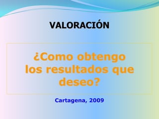 VALORACIÓN


  ¿Como obtengo
los resultados que
      deseo?
    Cartagena, 2009
 