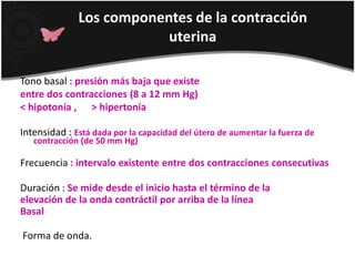 Los componentes de la contracción uterina Tono basal: presión más baja que existeentre dos contracciones (8 a 12 mm Hg)<hipotonía ,      >hipertoníaIntensidad: Está dada por la capacidad del útero de aumentar la fuerza de contracción (de 50 mm Hg)Frecuencia: intervalo existente entre dos contracciones consecutivasDuración : Se mide desde el inicio hasta el término de laelevación de la onda contráctil por arriba de la líneaBasal Forma de onda. 
