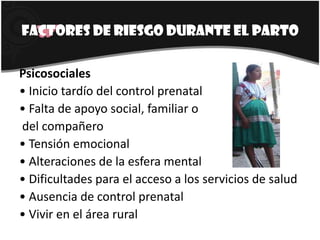 Factores de riesgo durante el partoPsicosociales• Inicio tardío del control prenatal• Falta de apoyo social, familiar o del compañero• Tensión emocional• Alteraciones de la esfera mental• Dificultades para el acceso a los servicios de salud• Ausencia de control prenatal• Vivir en el área rural