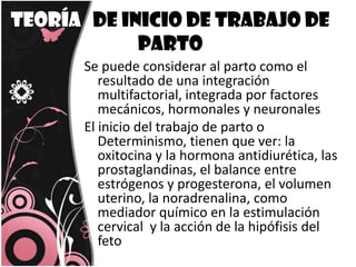 Teoría   de inicio de trabajo de parto Se puede considerar al parto como el resultado de una integración multifactorial, integrada por factores mecánicos, hormonales y neuronalesEl inicio del trabajo de parto o Determinismo, tienen que ver: la oxitocina y la hormona antidiurética, las prostaglandinas, el balance entre estrógenos y progesterona, el volumen uterino, la noradrenalina, como mediador químico en la estimulación cervical  y la acción de la hipófisis del feto