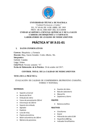 UNIVERSIDAD TÉCNICA DE MACHALA
“Calidad Pertinencia y Calidez”
D.L. N° 69-04, DE 14 DE ABRIL DE 1969
PROV. DE EL ORO-REP. DEL ECUADOR
UNIDAD ACADÉMICA CIENCIAS QUÍMICAS Y DE LA SALUD
CARRERA DE BIOQUÍMICA Y FARMACIA
LABORATORIO DE ANÁLISIS DE MEDICAMENTOS
PRÁCTICA N° BF.9.01-01
I. DATOS INFORMATIVOS
Carrera: Bioquímica y Farmacia
Docente: Bioq. García González Carlos Alberto, Ms.
Integrantes:
Gabriela Cunalata
Luiggi Solano
Ciclo/Nivel: Noveno semestre “A”.
Fecha de Elaboración de la Práctica: 26 de octubre del 2017.
CONTROL TOTAL DE LA CALIDAD DE MEDICAMENTOS
TEMA DE LA PRÁCTICA:
EVALUACIÓN DE CALIDAD DE COMPRIMIDOS: IBUPROFENO (TAMAÑO,
FORMA Y TEXTURA)
MATERIALES:
 Soporte universal
 Bureta de 50 ml
 Embudo de vidrio
 Vasos de precipitación 250 ml
 Erlenmeyer de 250 ml
 Soporte de embudo
 Agitador
 Espátula
 Luna de reloj
 Pipeta volumétrica
 Balón volumétrico de 100 ml
 Mortero de porcelana
 Guantes de Látex.
 Bata de Laboratorio
 Mascarilla
 Zapatones y Gorro
EQUIPOS
 Balanza analítica
REACTIVOS
 Cloroformo
 Etanol
 Hidroxido de sodio 0.1M
 Ibuprofeno 800 mg
 Indicador fenolftaleína
 