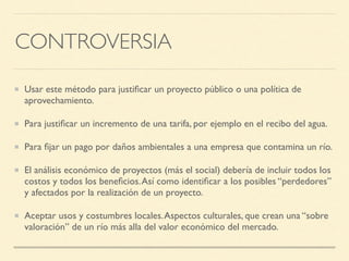 CONTROVERSIA
Usar este método para justiﬁcar un proyecto público o una política de
aprovechamiento.
Para justiﬁcar un incremento de una tarifa, por ejemplo en el recibo del agua.
Para ﬁjar un pago por daños ambientales a una empresa que contamina un río.
El análisis económico de proyectos (más el social) debería de incluir todos los
costos y todos los beneﬁcios.Así como identiﬁcar a los posibles “perdedores”
y afectados por la realización de un proyecto.
Aceptar usos y costumbres locales.Aspectos culturales, que crean una “sobre
valoración” de un río más alla del valor económico del mercado.
 