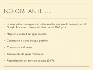NO OBSTANTE ….
La valoración contingente se utiliza mucho, una simple búsqueda en el
Google Académico arroja estudios para la DAP para:
Mejorar la calidad del agua potable.
Conectarse a la red de agua potable.
Conectarse al drenaje.
Tratamiento de aguas residuales.
Regularización del servicio de agua (24/7).
 