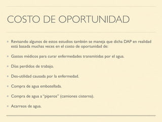 COSTO DE OPORTUNIDAD
Revisando algunos de estos estudios también se maneja que dicha DAP en realidad
está basada muchas veces en el costo de oportunidad de:
Gastos médicos para curar enfermedades transmitidas por el agua.
Días perdidos de trabajo.
Des-utilidad causada por la enfermedad.
Compra de agua embotellada.
Compra de agua a “piperos” (camiones cisterna).
Acarreos de agua.
 
