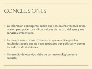 CONCLUSIONES
La valoración contingente puede que sea, muchas veces, la única
opción para poder cuantiﬁcar valores de no uso del agua y sus
servicios ambientales.
La técnica muestra controversias, lo que nos dice que, los
resultados puede que no sean aceptados por políticos y ciertos
tomadores de decisiones.
Un estudio de este tipo debe de ser metodológicamente
robusto.
 
