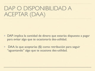 DAP O DISPONIBILIDAD A
ACEPTAR (DAA)
DAP: implica la cantidad de dinero que estarías dispuesto a pagar
para evitar algo que te ocasionaría des-utilidad.
DAA: lo que aceptarías ($) como retribución para seguir
“aguantando” algo que te ocasiona des-utilidad.
 