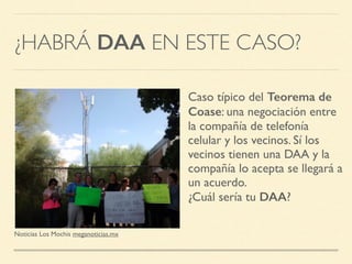 ¿HABRÁ DAA EN ESTE CASO?
Noticias Los Mochis meganoticias.mx
Caso típico del Teorema de
Coase: una negociación entre
la compañía de telefonía
celular y los vecinos. Sí los
vecinos tienen una DAA y la
compañía lo acepta se llegará a
un acuerdo.
¿Cuál sería tu DAA?
 