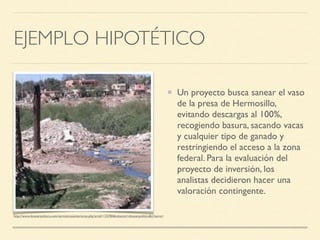 EJEMPLO HIPOTÉTICO
Un proyecto busca sanear el vaso
de la presa de Hermosillo,
evitando descargas al 100%,
recogiendo basura, sacando vacas
y cualquier tipo de ganado y
restringiendo el acceso a la zona
federal. Para la evaluación del
proyecto de inversión, los
analistas decidieron hacer una
valoración contingente.
http://www.dossierpolitico.com/vernoticiasanteriores.php?artid=133784&relacion=dossierpolitico&criterio=
 
