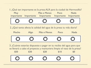 1. ¿Qué tan importante es la presa ALR para la ciudad de Hermosillo?
Muy
importante Importante
Más o Menos
Importante
Poco
Importante
Nada
Importante
2. ¿Qué tanto afecta la calidad del agua de la presa tu vida diaria?
Mucho Algo Más o Menos Poco Nada
3. ¿Cuánto estarías dispuesto a pagar en tu recibo del agua para que
se llevará a cabo el proyecto y mantuviera limpio el vaso de la presa?
$50 $30 $20 $10 $0
 