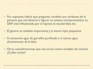 Por supuesto, habría que preguntar también por atributos de la
persona que nos llevaran a ﬁgurar su estatus socioeconómico. La
DAP está inﬂuenciada por el ingreso, la escolaridad, etc.
El género es también importante y sí tienen hijos pequeños.
Sí consumen agua de garrafón puriﬁcada o si toman agua
directamente de la llave.
Otras consideraciones que nos sirvan como variables de control
¿Cuáles serían?
 