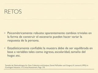 RETOS
Psicométricamente robusto: aparentemente cambios triviales en
la forma de construir el escenario pueden hacer variar la
respuesta de la persona.
Estadísticamente conﬁable: la muestra debe de ser equilibrada en
base a variables tales como ingreso, escolaridad, tamaño del
hogar, etc.
Tomado de: Methodologies for Data Collection and Analysis, Daniel McFadden and Gregory K. Leonard (1993) In:
ContingentValuation: A Critical Assessment. Page 170
 