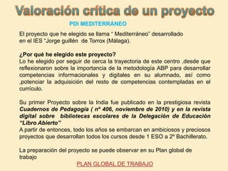 El proyecto que he elegido se llama “ Mediterráneo” desarrollado
en el IES “Jorge guillén de Torrox (Málaga).
¿Por qué he elegido este proyecto?
Lo he elegido por seguir de cerca la trayectoria de este centro ,desde que
reflexionaron sobre la importancia de la metodología ABP para desarrollar
competencias informacionales y digitales en su alumnado, así como
,potenciar la adquisición del resto de competencias contempladas en el
currículo.
Su primer Proyecto sobre la India fue publicado en la prestigiosa revista
Cuadernos de Pedagogía ( nº 406, noviembre de 2010) y en la revista
digital sobre bibliotecas escolares de la Delegación de Educación
“Libro Abierto”
A partir de entonces, todo los años se embarcan en ambiciosos y preciosos
proyectos que desarrollan todos los cursos desde 1 ESO a 2º Bachillerato.
La preparación del proyecto se puede observar en su Plan global de
trabajo
PLAN GLOBAL DE TRABAJO
PDI MEDITERRÁNEO
 