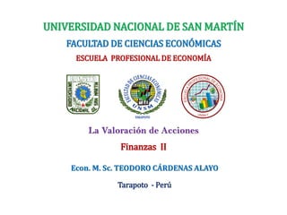 UNIVERSIDAD NACIONAL DE SAN MARTÍN
FACULTAD DE CIENCIAS ECONÓMICAS
ESCUELA PROFESIONAL DE ECONOMÍA
Finanzas II
La Valoración de Acciones
Econ. M. Sc. TEODORO CÁRDENAS ALAYO
Tarapoto - Perú
 