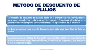 METODO DE DESCUENTO DE
FLUJOS
Los métodos de descuento de flujos se basan en el pronostico detallado y cuidadoso
para cada periodo, de cada una de las partidas financieras vinculadas a la
generación de los cashflows correspondientes a las operaciones de la empresa.
Se debe determinar una tasa de descuento adecuada para cada tipo de flujo de
fondos.
La determinación de la tasa de descuento es uno de los puntos mas importantes. Se
realiza tomando el riesgo, las volatilidades históricas y en la practica, muchas veces
lo marcan los interesados.
Lic. Ximena G. Lemaitre Vélez
 