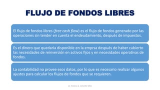 FLUJO DE FONDOS LIBRES
El flujo de fondos libres (free cash flow) es el flujo de fondos generado por las
operaciones sin tender en cuenta el endeudamiento, después de impuestos.
Es el dinero que quedaría disponible en la emprsa después de haber cubierto
las necesidades de reinversión en activos fijos y en necesidades operativas de
fondos.
La contabilidad no provee esos datos, por lo que es necesario realizar algunos
ajustes para calcular los flujos de fondos que se requieren.
Lic. Ximena G. Lemaitre Vélez
 