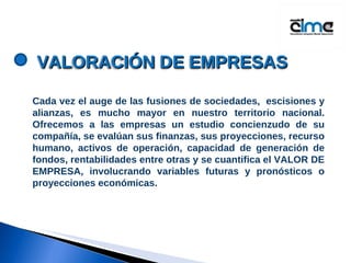 Cada vez el auge de las fusiones de sociedades,  escisiones y alianzas, es mucho mayor en nuestro territorio nacional. Ofrecemos a las empresas un estudio concienzudo de su compañía, se evalúan sus finanzas, sus proyecciones, recurso humano, activos de operación, capacidad de generación de fondos, rentabilidades entre otras y se cuantifica el VALOR DE EMPRESA, involucrando variables futuras y pronósticos o proyecciones económicas.  VALORACI Ó N DE EMPRESAS 