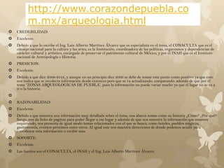 http://www.corazondepuebla.co
          m.mx/arqueologia.html
   CREDEBILIDAD:
   Excelente.
   Debido a que lo escribe el Ing. Luis Alberto Martínez Álvarez que es especialista en el tema, el CONACULTA que es el
    consejo nacional para la cultura y las artes, es la Institución, coordinadora de las políticas, organismos y dependencias de
    carácter cultural y artístico, encargada de preservar el patrimonio cultural de México, y por el INAH que es el Instituto
    nacional de Antropología e Historia.
   PRESICION:
   Excelente.
   Debido a que dice 2009-2012, y aunque en un principio dice 2009 se debe de tomar este punto como positivo ya que esto
    nos indica que se recolecta información desde entonces pero que se va actualizando, comparando: además de que por el
    tema “ZONAS ARQUEOLOGICAS DE PUEBLA”, pues la información no puede variar mucho ya que el lugar no se va a
    ir o la historia.

   RAZONABILIDAD:
   Excelente.
   Debido a que muestra una información muy detallada sobre el tema, nos abarca temas como su historia ¿Cómo? ¿Por qué?
    Surge, nos da links de paginas para poder llegar a ese lugar y además de que nos muestra la información que estamos
    requiriendo, nos presenta de igual modo temas relacionados con el que se busco, como hoteles, pueblos mágicos,
    gastronomía, eventos próximos entre otros. Al igual este nos muestra direcciones de donde podemos acudir para
    corroborar esta información o recibir mas.
   SOPORTE:
   Excelente:
   Las fuentes son el CONACULTA, el INAH y el Ing. Luis Alberto Martínez Álvarez.
 