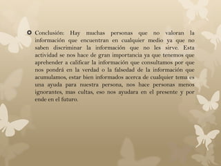  Conclusión: Hay muchas personas que no valoran la
  información que encuentran en cualquier medio ya que no
  saben discriminar la información que no les sirve. Esta
  actividad se nos hace de gran importancia ya que tenemos que
  aprehender a calificar la información que consultamos por que
  nos pondrá en la verdad o la falsedad de la información que
  acumulamos, estar bien informados acerca de cualquier tema es
  una ayuda para nuestra persona, nos hace personas menos
  ignorantes, mas cultas, eso nos ayudara en el presente y por
  ende en el futuro.
 