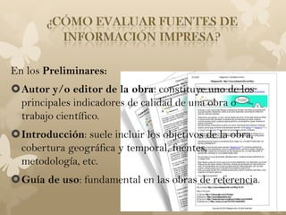 En los Preliminares:
Autor y/o editor de la obra: constituye uno de los
 principales indicadores de calidad de una obra o
 trabajo científico.
Introducción: suele incluir los objetivos de la obra,
 cobertura geográfica y temporal, fuentes,
 metodología, etc.
Guía de uso: fundamental en las obras de referencia.
 