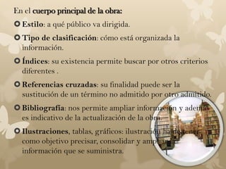 En el cuerpo principal de la obra:
 Estilo: a qué público va dirigida.
 Tipo de clasificación: cómo está organizada la
  información.
 Índices: su existencia permite buscar por otros criterios
  diferentes .
 Referencias cruzadas: su finalidad puede ser la
  sustitución de un término no admitido por otro admitido.
 Bibliografía: nos permite ampliar información y además
  es indicativo de la actualización de la obra.
 Ilustraciones, tablas, gráficos: ilustración ha de tener
  como objetivo precisar, consolidar y ampliar la
  información que se suministra.
 