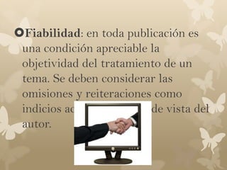 Fiabilidad: en toda publicación es
 una condición apreciable la
 objetividad del tratamiento de un
 tema. Se deben considerar las
 omisiones y reiteraciones como
 indicios acerca del punto de vista del
 autor.
 