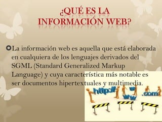 La información web es aquella que está elaborada
 en cualquiera de los lenguajes derivados del
 SGML (Standard Generalized Markup
 Language) y cuya característica más notable es
 ser documentos hipertextuales y multimedia.
 