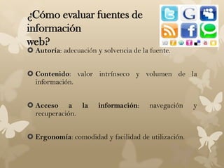 ¿Cómo evaluar fuentes de
información
web?
 Autoría: adecuación y solvencia de la fuente.


 Contenido: valor intrínseco y volumen de la
  información.


 Acceso a la          información:     navegación   y
  recuperación.


 Ergonomía: comodidad y facilidad de utilización.
 