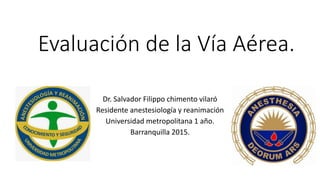 Evaluación de la Vía Aérea.
Dr. Salvador Filippo chimento vilaró
Residente anestesiología y reanimación
Universidad metropolitana 1 año.
Barranquilla 2015.
 