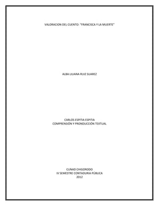 VALORACION DEL CUENTO: “FRANCISCA Y LA MUERTE”




           ALBA LILIANA RUIZ SUAREZ




           CARLOS ESPITIA ESPITIA
     COMPRENSIÓN Y PRONDUCCIÓN TEXTUAL




              CUNAD CHIGORODO
       IV SEMESTRE CONTADURIA PÚBLICA
                    2012
 