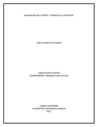 VALORACION DEL CUENTO: “FRANCISCA Y LA MUERTE”




           ALBA LILIANA RUIZ SUAREZ




           CARLOS ESPITIA ESPITIA
     COMPRENSIÓN Y PRONDUCCIÓN TEXTUAL




              CUNAD CHIGORODO
       IV SEMESTRE CONTADURIA PÚBLICA
                    2012
 