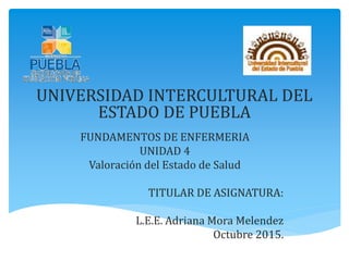 UNIVERSIDAD INTERCULTURAL DEL
ESTADO DE PUEBLA
FUNDAMENTOS DE ENFERMERIA
UNIDAD 4
Valoración del Estado de Salud
TITULAR DE ASIGNATURA:
L.E.E. Adriana Mora Melendez
Octubre 2015.
 