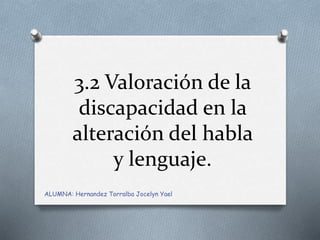 3.2 Valoración de la
discapacidad en la
alteración del habla
y lenguaje.
ALUMNA: Hernandez Torralba Jocelyn Yael
 