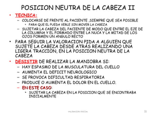 POSICION NEUTRA DE LA CABEZA II
•   TECNICA:
    – COLOCARSE DE FRENTE AL PACIENTE ,SIEMPRE QUE SEA POSIBLE
         • PARA QUE EL PUEDA VERLE SIN MOVER LA CABEZA
    – SUJETAR LA CABEZA DEL PACIENTE DE MODO QUE ENTRE EL EJE DE
      LA COLUMNA Y EL FORMADO ENTRE LA NUCA Y LA MITAD DE LOS
      OJOS FORMEN UN ANGULO RECTO
•   PARA SEGUIR LA VALORACION PIDA A ALGUIEN QUE
    SUJETE LA CABEZA DESDE ATRÁS REALIZANDO UNA
    LIGERA TRACCION, EN LA POSICION NEUTRA DE LA
    CABEZA
•   DESISTIR DE REALIZAR LA MANIOBRA SI:
    –   HAY ESPASMO DE LA MUSCULATURA DEL CUELLO
    –   AUMENTA EL DEFICIT NEUROLOGICO
    –   SE PROVOCA DIFICULTAD RESPIRATORIA
    –   PRODUCE O AUMENTA EL DOLOR EN EL CUELLO.
    –   EN ESTE CASO:
                CASO
         • SUJETAR LA CABEZA EN LA POSICION QUE SE ENCONTRABA
           INICIALMENTE



                                VALORACION INICIAL                 11
 