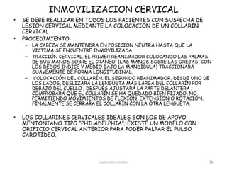 INMOVILIZACION CERVICAL
•   SE DEBE REALIZAR EN TODOS LOS PACIENTES CON SOSPECHA DE
    LESION CERVICAL MEDIANTE LA COLOCACION DE UN COLLARIN
    CERVICAL
•   PROCEDIMIENTO:
    – LA CABEZA SE MANTENDRA EN POSICION NEUTRA HASTA QUE LA
      VICTIMA SE ENCUENTRE INMOVILIZADA
    – TRACCIÓN CERVICAL. EL PRIMER REANIMADOR COLOCANDO LAS PALMAS
      DE SUS MANOS SOBRE EL CRÁNEO (LAS MANOS SOBRE LAS OREJAS, CON
      LOS DEDOS ÍNDICE Y MEDIO BAJO LA MANDÍBULA) TRACCIONARÁ
      SUAVEMENTE DE FORMA LONGITUDINAL.
    –  COLOCACIÓN DEL COLLARÍN. EL SEGUNDO REANIMADOR, DESDE UNO DE
      LOS LADOS, DESLIZARÁ LA LENGÜETA MÁS LARGA DEL COLLARÍN POR
      DEBAJO DEL CUELLO ; DESPUÉS AJUSTARÁ LA PARTE DELANTERA ;
      COMPROBARÁ QUE EL COLLARÍN SE HA QUEDADO BIEN FIJADO, NO
      PERMITIENDO MOVIMIENTOS DE FLEXIÓN, EXTENSIÓN O ROTACIÓN.
      FINALMENTE SE CERRARÁ EL COLLARÍN CON LA OTRA LENGÜETA.

•   LOS COLLARINES CERVICALES IDEALES SON LOS DE APOYO
    MENTONIANO TIPO “PHILADELPHIA”; EXISTE UN MODELO CON
    ORIFICIO CERVICAL ANTERIOR PARA PODER PALPAR EL PULSO
    CAROTÍDEO.



                             VALORACION INICIAL                   16
 