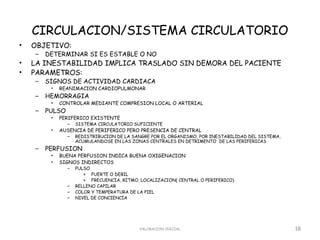 CIRCULACION/SISTEMA CIRCULATORIO
•   OBJETIVO:
    –   DETERMINAR SI ES ESTABLE O NO
•   LA INESTABILIDAD IMPLICA TRASLADO SIN DEMORA DEL PACIENTE
•   PARAMETROS:
    –   SIGNOS DE ACTIVIDAD CARDIACA
         •   REANIMACION CARDIOPULMONAR
    –   HEMORRAGIA
         •   CONTROLAR MEDIANTE COMPRESION LOCAL O ARTERIAL
    –   PULSO
         •   PERIFERICO EXISTENTE
                –   SISTEMA CIRCULATORIO SUFICIENTE
         •   AUSENCIA DE PERIFERICO PERO PRESENCIA DE CENTRAL
                –   REDISTRIBUCION DE LA SANGRE POR EL ORGANISMO, POR INESTABILIDAD DEL SISTEMA,
                    ACUMULANDOSE EN LAS ZONAS CENTRALES EN DETRIMENTO DE LAS PERIFERICAS
    –   PERFUSION
         •   BUENA PERFUSION INDICA BUENA OXIGENACION
         •   SIGNOS INDIRECTOS
                –   PULSO
                       » FUERTE O DEBIL
                       » FRECUENCIA, RITMO, LOCALIZACION( CENTRAL O PERIFERICO)
                –   RELLENO CAPILAR
                –   COLOR Y TEMPERATURA DE LA PIEL
                –   NIVEL DE CONCIENCIA




                                           VALORACION INICIAL                                      18
 