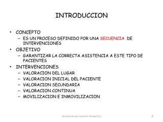 INTRODUCCION

•   CONCEPTO
    – ES UN PROCESO DEFINIDO POR UNA SECUENCIA DE
      INTERVENCIONES
•   OBJETIVO
    – GARANTIZAR LA CORRECTA ASISTENCIA A ESTE TIPO DE
      PACIENTES
•   INTERVENCIONES
    –   VALORACION DEL LUGAR
    –   VALORACION INICIAL DEL PACIENTE
    –   VALORACION SECUNDARIA
    –   VALORACION CONTINUA
    –   MOVILIZACION E INMOVILIZACION



                       VALORACION DEL PACIENTE TRAUMATICO   2
 