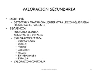 VALORACION SECUNDARIA

•   OBJETIVO
    – DETECTAR Y TRATAR CUALQUIER OTRA LESION QUE PUEDA
      PRESENTAR EL PACIENTE
•   SECUENCIA
    – HISTORIA CLINICA
    – CONSTANTES VITALES
    – EXPLORACION FISICA
       •   CABEZA Y CARA
       •   CUELLO
       •   TORAX
       •   ABDOMEN
       •   PELVIS
       •   EXTREMIDADES
       •   ESPALDA
    – VALORACION CONTINUA


                           VALORACION SECUNDARIA          20
 